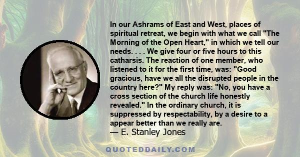 In our Ashrams of East and West, places of spiritual retreat, we begin with what we call The Morning of the Open Heart, in which we tell our needs. . . . We give four or five hours to this catharsis. The reaction of one