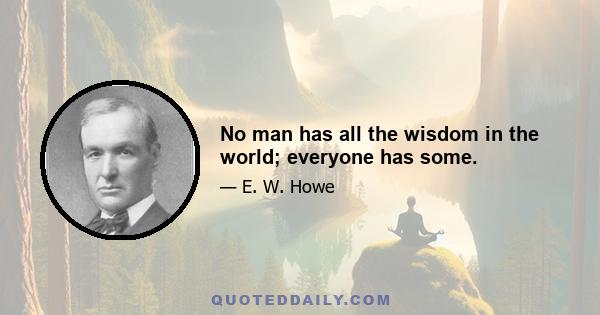 No man has all the wisdom in the world; everyone has some.