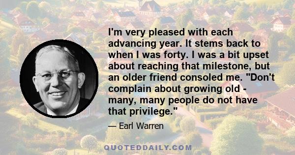 I'm very pleased with each advancing year. It stems back to when I was forty. I was a bit upset about reaching that milestone, but an older friend consoled me. Don't complain about growing old - many, many people do not