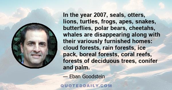In the year 2007, seals, otters, lions, turtles, frogs, apes, snakes, butterflies, polar bears, cheetahs, whales are disappearing along with their variously furnished homes: cloud forests, rain forests, ice pack, boreal