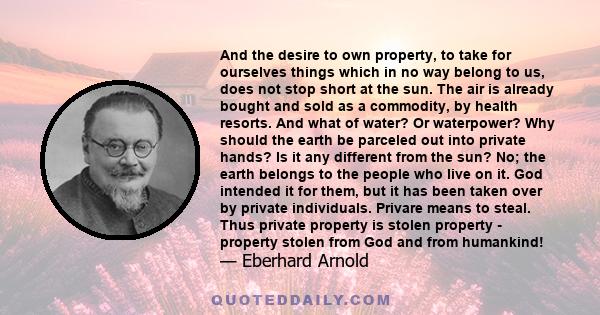 And the desire to own property, to take for ourselves things which in no way belong to us, does not stop short at the sun. The air is already bought and sold as a commodity, by health resorts. And what of water? Or