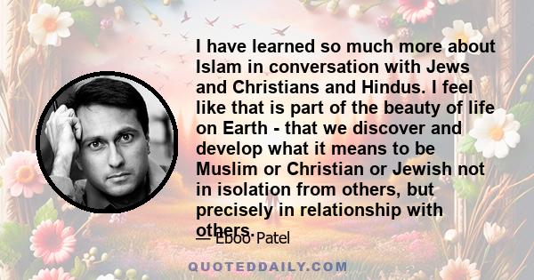 I have learned so much more about Islam in conversation with Jews and Christians and Hindus. I feel like that is part of the beauty of life on Earth - that we discover and develop what it means to be Muslim or Christian