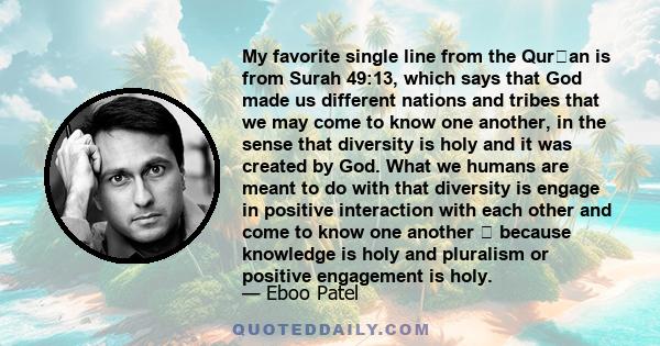 My favorite single line from the Quran is from Surah 49:13, which says that God made us different nations and tribes that we may come to know one another, in the sense that diversity is holy and it was created by God.