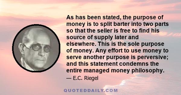 As has been stated, the purpose of money is to split barter into two parts so that the seller is free to find his source of supply later and elsewhere. This is the sole purpose of money. Any effort to use money to serve