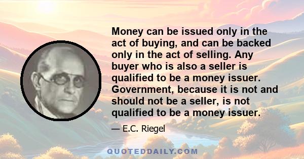 Money can be issued only in the act of buying, and can be backed only in the act of selling. Any buyer who is also a seller is qualified to be a money issuer. Government, because it is not and should not be a seller, is
