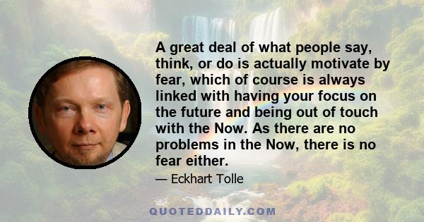A great deal of what people say, think, or do is actually motivate by fear, which of course is always linked with having your focus on the future and being out of touch with the Now. As there are no problems in the Now,