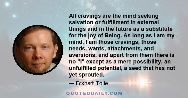 All cravings are the mind seeking salvation or fulfillment in external things and in the future as a substitute for the joy of Being. As long as I am my mind, I am those cravings, those needs, wants, attachments, and