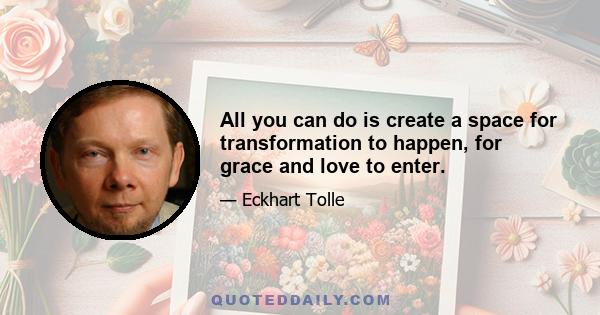 All you can do is create a space for transformation to happen, for grace and love to enter.