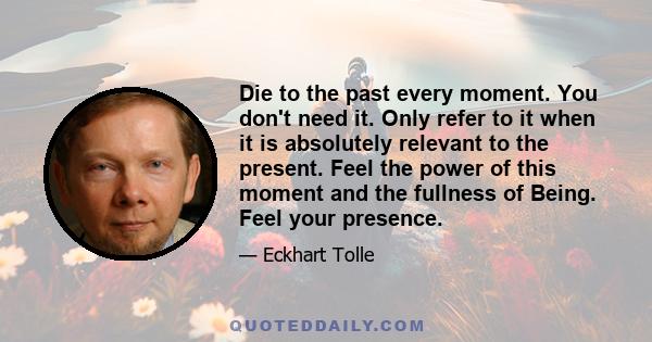 Die to the past every moment. You don't need it. Only refer to it when it is absolutely relevant to the present. Feel the power of this moment and the fullness of Being. Feel your presence.
