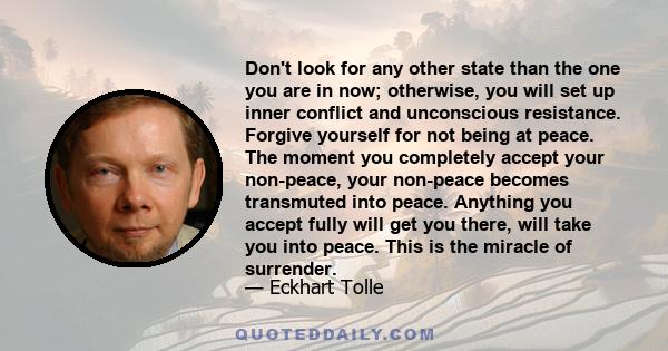 Don't look for any other state than the one you are in now; otherwise, you will set up inner conflict and unconscious resistance. Forgive yourself for not being at peace. The moment you completely accept your non-peace,