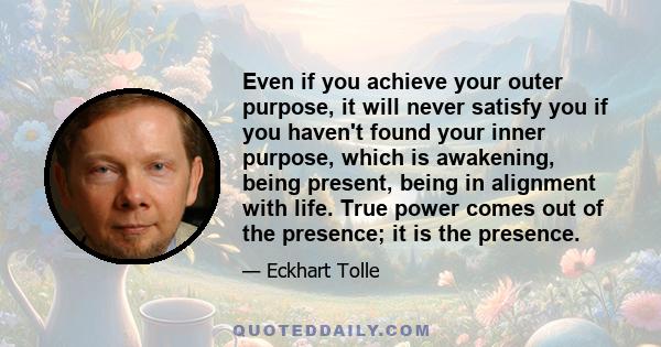 Even if you achieve your outer purpose, it will never satisfy you if you haven't found your inner purpose, which is awakening, being present, being in alignment with life. True power comes out of the presence; it is the
