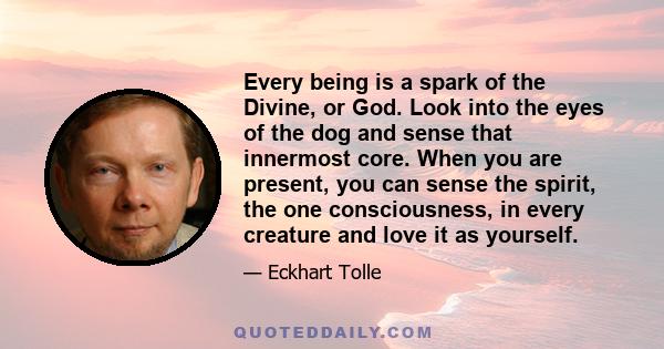 Every being is a spark of the Divine, or God. Look into the eyes of the dog and sense that innermost core. When you are present, you can sense the spirit, the one consciousness, in every creature and love it as yourself.