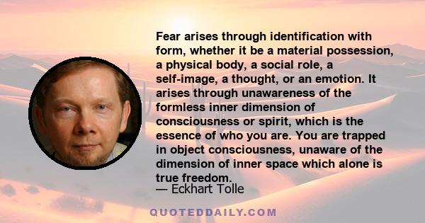 Fear arises through identification with form, whether it be a material possession, a physical body, a social role, a self-image, a thought, or an emotion. It arises through unawareness of the formless inner dimension of