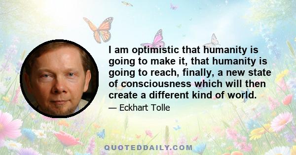 I am optimistic that humanity is going to make it, that humanity is going to reach, finally, a new state of consciousness which will then create a different kind of world.