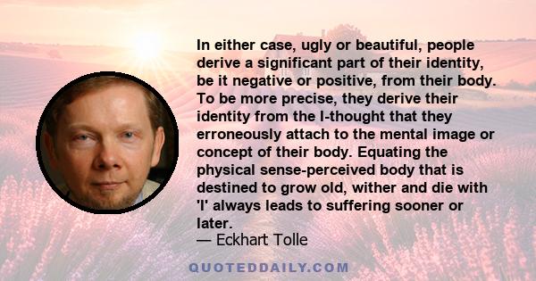 In either case, ugly or beautiful, people derive a significant part of their identity, be it negative or positive, from their body. To be more precise, they derive their identity from the I-thought that they erroneously