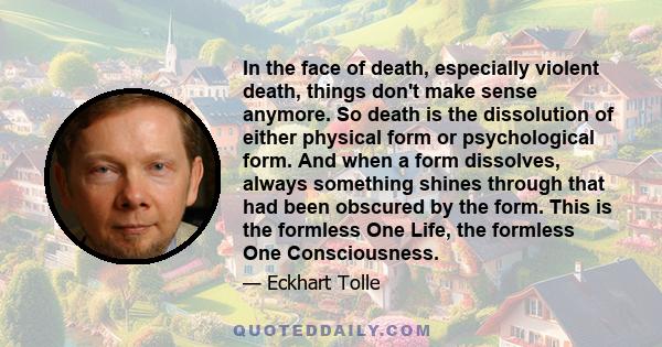 In the face of death, especially violent death, things don't make sense anymore. So death is the dissolution of either physical form or psychological form. And when a form dissolves, always something shines through that