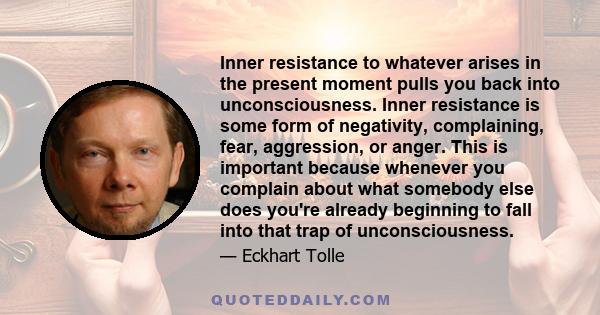 Inner resistance to whatever arises in the present moment pulls you back into unconsciousness. Inner resistance is some form of negativity, complaining, fear, aggression, or anger. This is important because whenever you