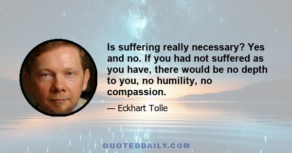 Is suffering really necessary? Yes and no. If you had not suffered as you have, there would be no depth to you, no humility, no compassion.