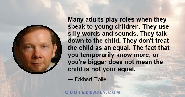 Many adults play roles when they speak to young children. They use silly words and sounds. They talk down to the child. They don't treat the child as an equal. The fact that you temporarily know more, or you're bigger
