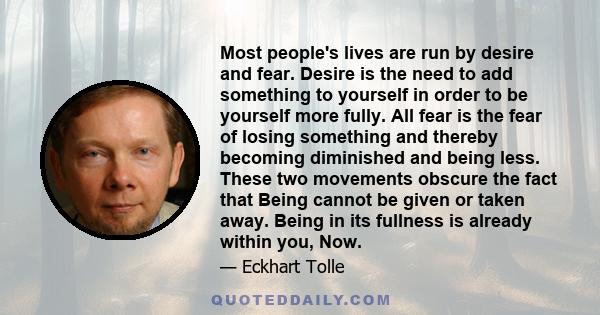 Most people's lives are run by desire and fear. Desire is the need to add something to yourself in order to be yourself more fully. All fear is the fear of losing something and thereby becoming diminished and being