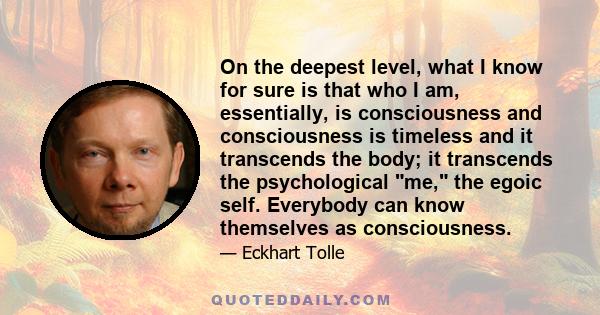 On the deepest level, what I know for sure is that who I am, essentially, is consciousness and consciousness is timeless and it transcends the body; it transcends the psychological me, the egoic self. Everybody can know