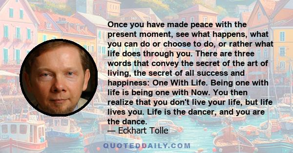 Once you have made peace with the present moment, see what happens, what you can do or choose to do, or rather what life does through you. There are three words that convey the secret of the art of living, the secret of