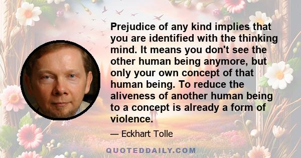 Prejudice of any kind implies that you are identified with the thinking mind. It means you don't see the other human being anymore, but only your own concept of that human being. To reduce the aliveness of another human