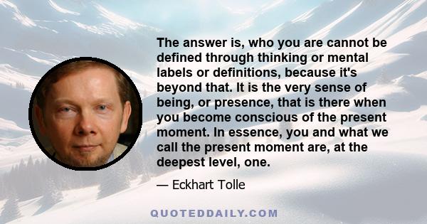 The answer is, who you are cannot be defined through thinking or mental labels or definitions, because it's beyond that. It is the very sense of being, or presence, that is there when you become conscious of the present