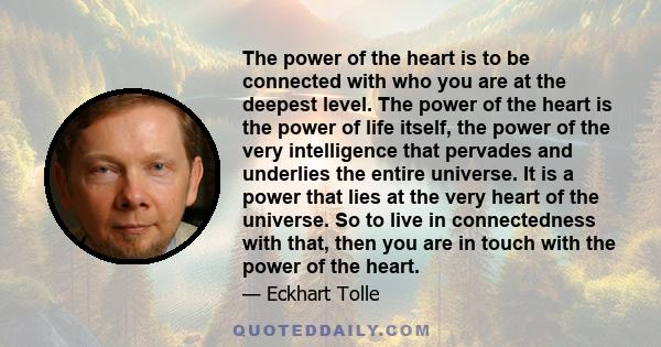 The power of the heart is to be connected with who you are at the deepest level. The power of the heart is the power of life itself, the power of the very intelligence that pervades and underlies the entire universe. It