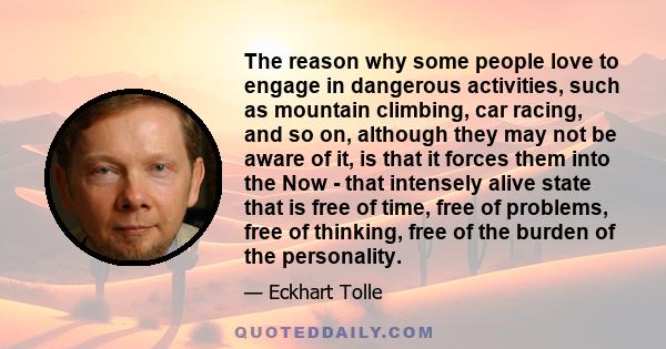 The reason why some people love to engage in dangerous activities, such as mountain climbing, car racing, and so on, although they may not be aware of it, is that it forces them into the Now - that intensely alive state