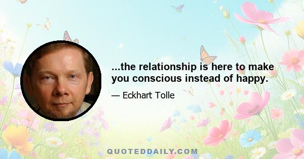 ...the relationship is here to make you conscious instead of happy.