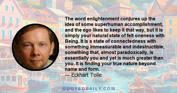 The word enlightenment conjures up the idea of some superhuman accomplishment, and the ego likes to keep it that way, but it is simply your natural state of felt oneness with Being. It is a state of connectedness with