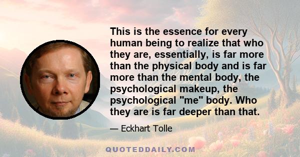 This is the essence for every human being to realize that who they are, essentially, is far more than the physical body and is far more than the mental body, the psychological makeup, the psychological me body. Who they