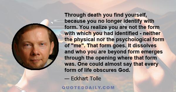 Through death you find yourself, because you no longer identify with form. You realize you are not the form with which you had identified neither the physical nor the psychological form of me. That form goes. It