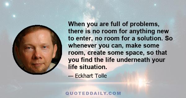 When you are full of problems, there is no room for anything new to enter, no room for a solution. So whenever you can, make some room, create some space, so that you find the life underneath your life situation.