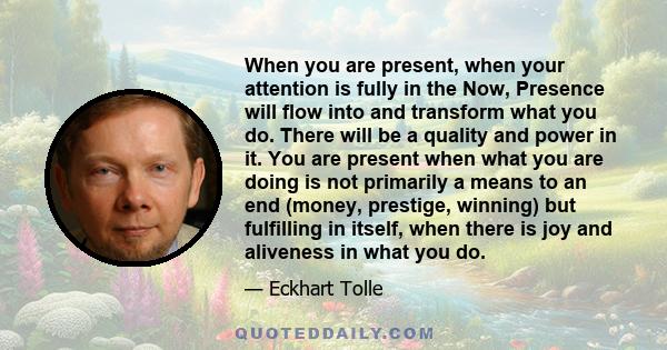 When you are present, when your attention is fully in the Now, Presence will flow into and transform what you do. There will be a quality and power in it. You are present when what you are doing is not primarily a means