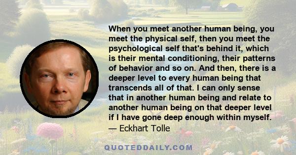 When you meet another human being, you meet the physical self, then you meet the psychological self that's behind it, which is their mental conditioning, their patterns of behavior and so on. And then, there is a deeper