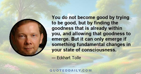 You do not become good by trying to be good, but by finding the goodness that is already within you, and allowing that goodness to emerge. But it can only emerge if something fundamental changes in your state of