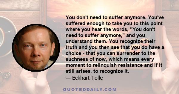 You don't need to suffer anymore. You've suffered enough to take you to this point where you hear the words, You don't need to suffer anymore, and you understand them. You recognize their truth and you then see that you