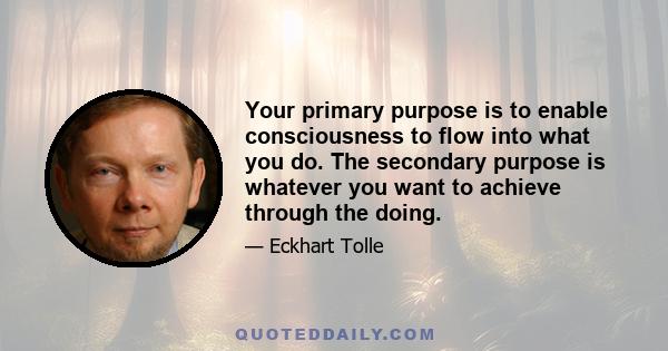 Your primary purpose is to enable consciousness to flow into what you do. The secondary purpose is whatever you want to achieve through the doing.