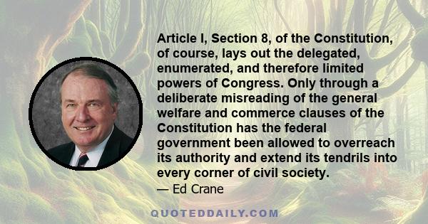 Article I, Section 8, of the Constitution, of course, lays out the delegated, enumerated, and therefore limited powers of Congress. Only through a deliberate misreading of the general welfare and commerce clauses of the