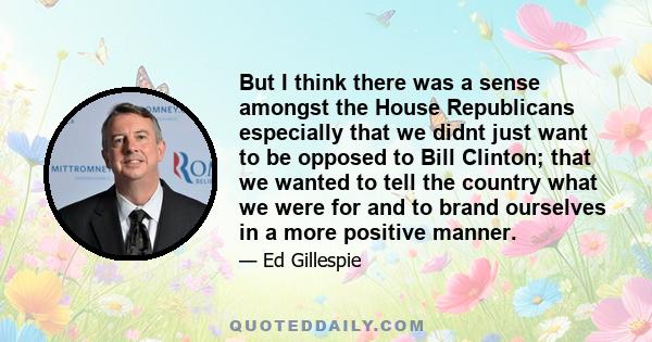 But I think there was a sense amongst the House Republicans especially that we didnt just want to be opposed to Bill Clinton; that we wanted to tell the country what we were for and to brand ourselves in a more positive