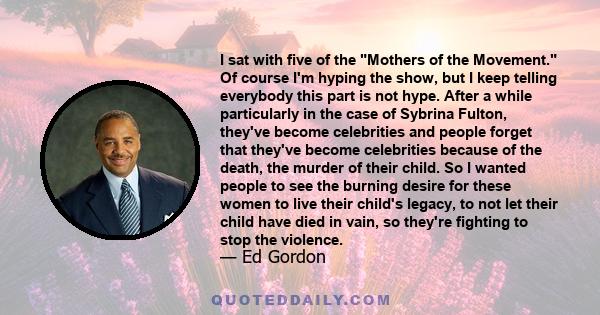 I sat with five of the Mothers of the Movement. Of course I'm hyping the show, but I keep telling everybody this part is not hype. After a while particularly in the case of Sybrina Fulton, they've become celebrities and