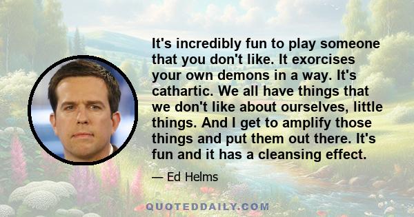 It's incredibly fun to play someone that you don't like. It exorcises your own demons in a way. It's cathartic. We all have things that we don't like about ourselves, little things. And I get to amplify those things and