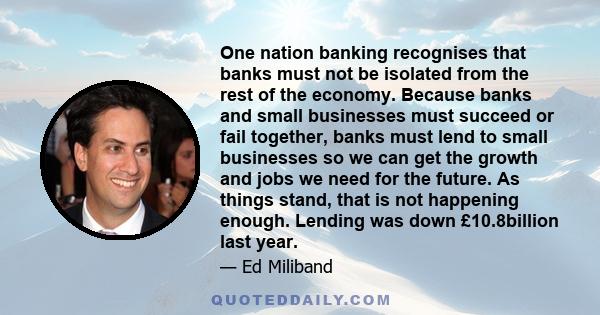 One nation banking recognises that banks must not be isolated from the rest of the economy. Because banks and small businesses must succeed or fail together, banks must lend to small businesses so we can get the growth