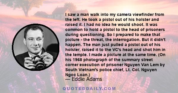 I saw a man walk into my camera viewfinder from the left. He took a pistol out of his holster and raised it. I had no idea he would shoot. It was common to hold a pistol to the head of prisoners during questioning. So I