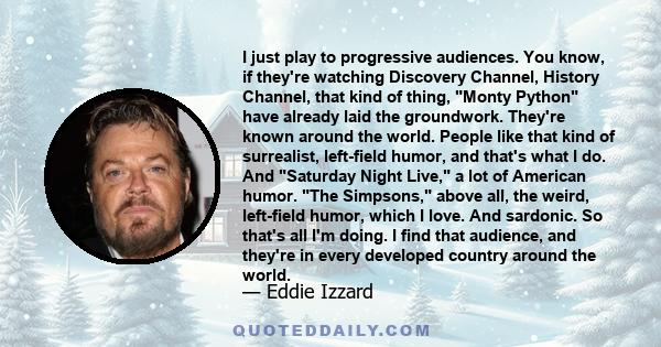 I just play to progressive audiences. You know, if they're watching Discovery Channel, History Channel, that kind of thing, Monty Python have already laid the groundwork. They're known around the world. People like that