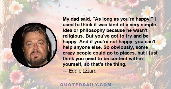 My dad said, As long as you're happy. I used to think it was kind of a very simple idea or philosophy because he wasn't religious. But you've got to try and be happy. And if you're not happy, you can't help anyone else.