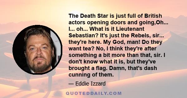 The Death Star is just full of British actors opening doors and going,Oh... I... oh... What is it Lieutenant Sebastian? It's just the Rebels, sir... they're here. My God, man! Do they want tea? No, I think they're after