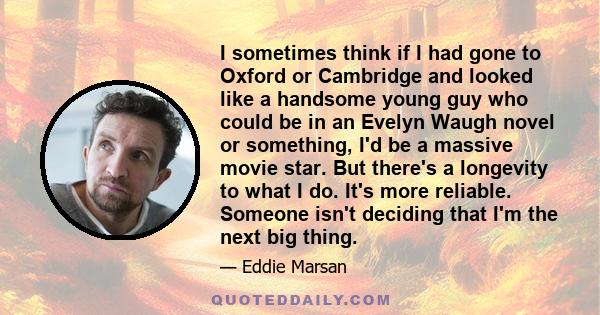 I sometimes think if I had gone to Oxford or Cambridge and looked like a handsome young guy who could be in an Evelyn Waugh novel or something, I'd be a massive movie star. But there's a longevity to what I do. It's